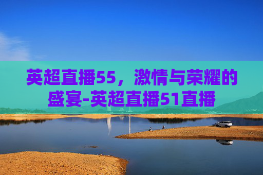 英超直播55，激情与荣耀的盛宴-英超直播51直播