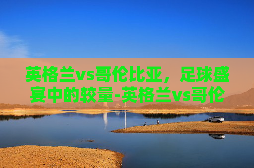 英格兰vs哥伦比亚，足球盛宴中的较量-英格兰vs哥伦比亚直播