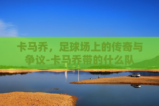 卡马乔，足球场上的传奇与争议-卡马乔带的什么队