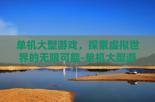 单机大型游戏，探索虚拟世界的无限可能-单机大型游戏手游