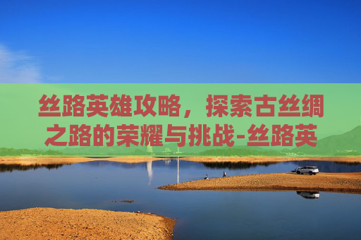 丝路英雄攻略，探索古丝绸之路的荣耀与挑战-丝路英雄英雄选择