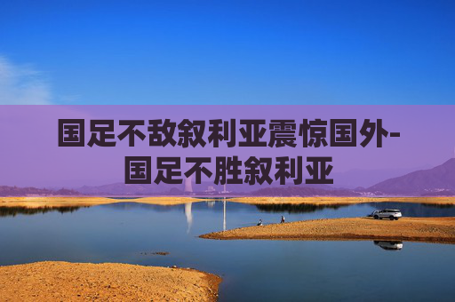 国足不敌叙利亚震惊国外-国足不胜叙利亚