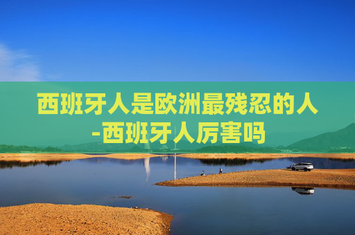 西班牙人是欧洲最残忍的人-西班牙人厉害吗