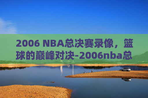 2006 NBA总决赛录像，篮球的巅峰对决-2006nba总决赛录像1