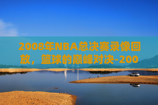 2008年NBA总决赛录像回放，篮球的巅峰对决-2008nba总决赛录像回放高清版
