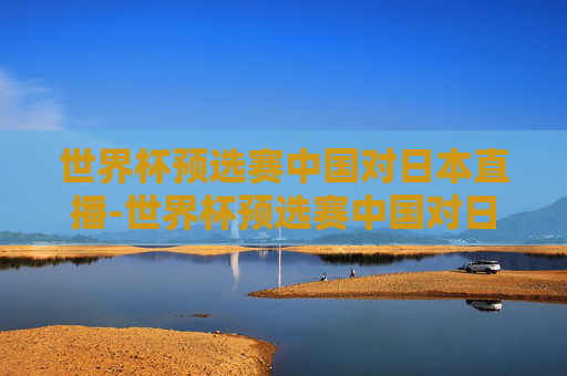 世界杯预选赛中国对日本直播-世界杯预选赛中国对日本现场直播