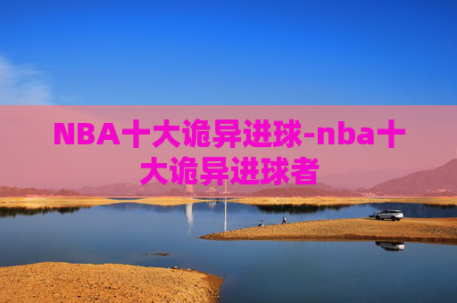 NBA十大诡异进球-nba十大诡异进球者