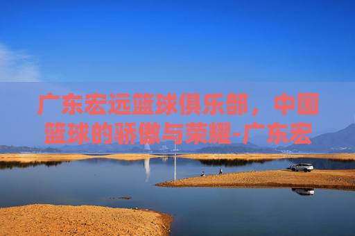 广东宏远篮球俱乐部，中国篮球的骄傲与荣耀-广东宏远篮球俱乐部最新消息