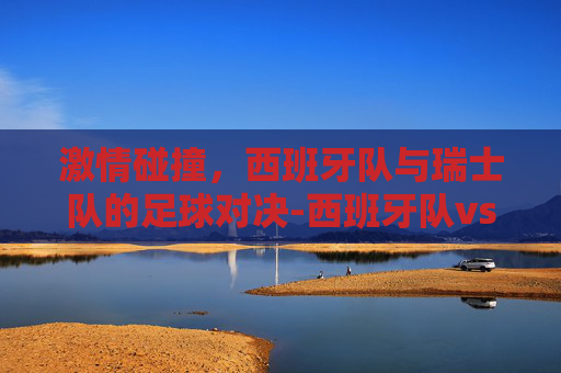 激情碰撞，西班牙队与瑞士队的足球对决-西班牙队vs瑞士队视频