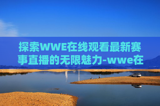 探索WWE在线观看最新赛事直播的无限魅力-wwe在线观看最新赛事直播视频