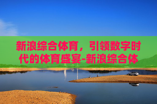 新浪综合体育，引领数字时代的体育盛宴-新浪综合体育最新消息今天