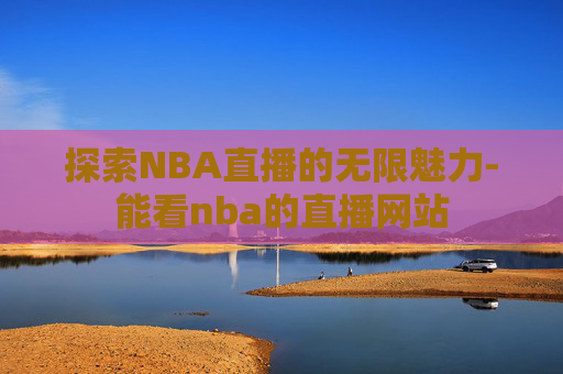探索NBA直播的无限魅力-能看nba的直播网站