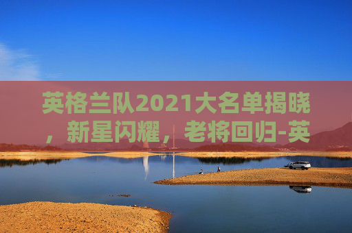 英格兰队2021大名单揭晓，新星闪耀，老将回归-英格兰队大名单替炏