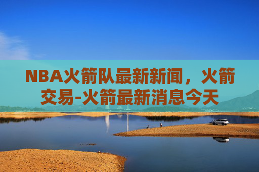 NBA火箭队最新新闻，火箭交易-火箭最新消息今天