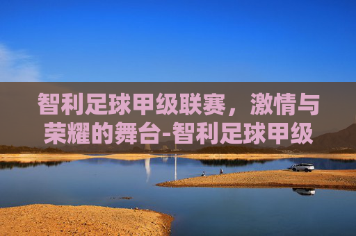 智利足球甲级联赛，激情与荣耀的舞台-智利足球甲级联赛最新排行榜