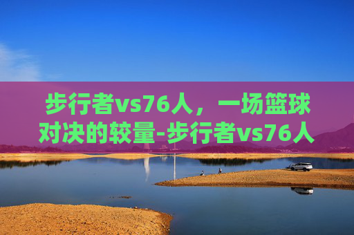 步行者vs76人，一场篮球对决的较量-步行者vs76人主线直进A15.新游戏快速.中国