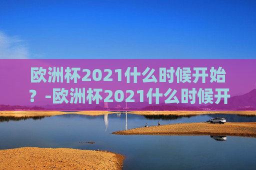 欧洲杯2021什么时候开始？-欧洲杯2021什么时候开始比赛