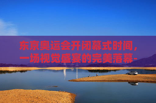 东京奥运会开闭幕式时间，一场视觉盛宴的完美落幕-