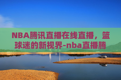 NBA腾讯直播在线直播，篮球迷的新视界-nba直播腾讯网