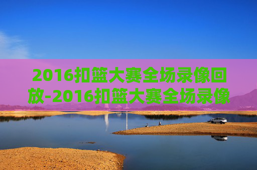 2016扣篮大赛全场录像回放-2016扣篮大赛全场录像回放CCTV