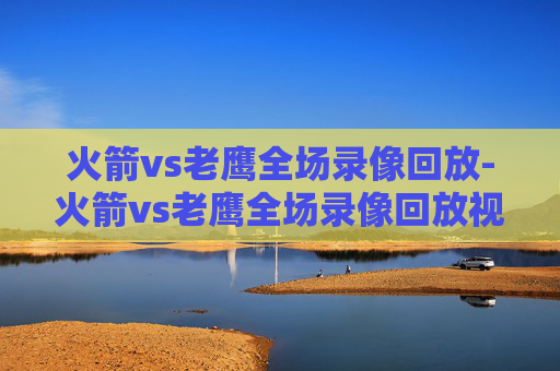 火箭vs老鹰全场录像回放-火箭vs老鹰全场录像回放视频