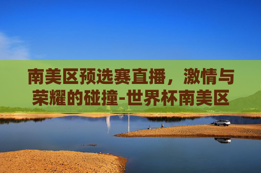 南美区预选赛直播，激情与荣耀的碰撞-世界杯南美区预选赛直播