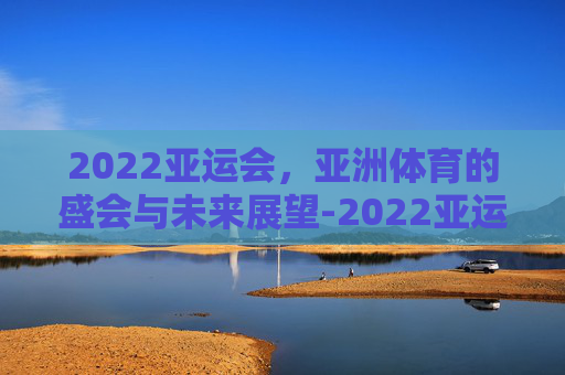 2022亚运会，亚洲体育的盛会与未来展望-2022亚运会举办时间地点