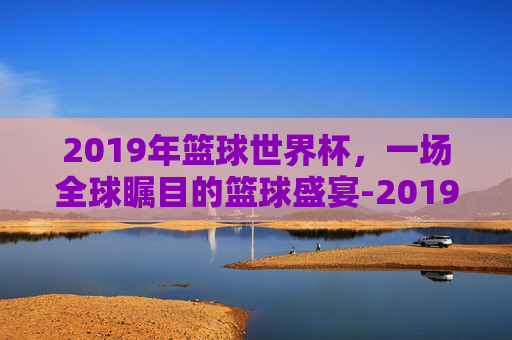 2019年篮球世界杯，一场全球瞩目的篮球盛宴-2019年篮球世界杯中国vs波兰