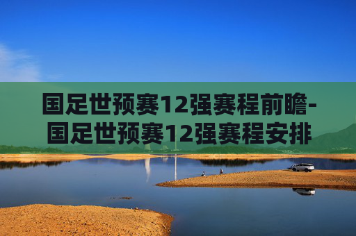 国足世预赛12强赛程前瞻-国足世预赛12强赛程安排