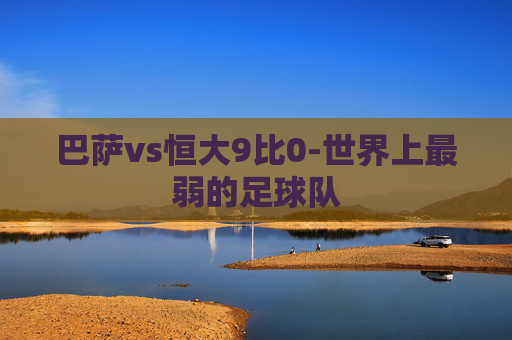 巴萨vs恒大9比0-世界上最弱的足球队