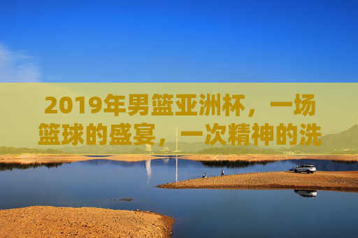 2019年男篮亚洲杯，一场篮球的盛宴，一次精神的洗礼-2019年男篮亚洲杯决赛