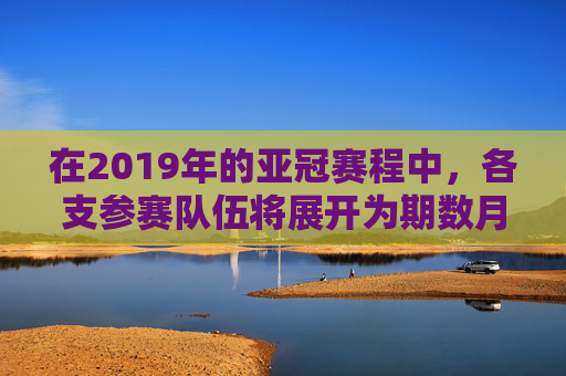 在2019年的亚冠赛程中，各支参赛队伍将展开为期数月的激烈角逐。赛程安排紧凑而富有挑战性，为球迷们带来了一场场精彩纷呈的比赛盛宴。以下是对2019年亚冠赛程的简要介绍，-2019亚冠联赛录像回放