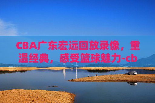 CBA广东宏远回放录像，重温经典，感受篮球魅力-cba广东宏远回放录像2020