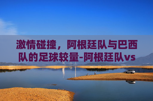 激情碰撞，阿根廷队与巴西队的足球较量-阿根廷队vs巴西队比分预测