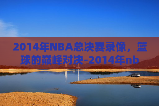 2014年NBA总决赛录像，篮球的巅峰对决-2014年nba总决赛录像回放