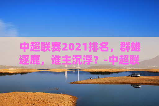 中超联赛2021排名，群雄逐鹿，谁主沉浮？-中超联赛排行榜积分排行榜