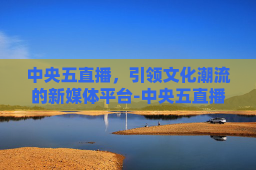 中央五直播，引领文化潮流的新媒体平台-中央五直播节目表