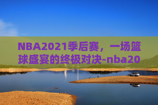 NBA2021季后赛，一场篮球盛宴的终极对决-nba2021季后赛附加赛规则打几场