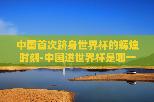 中国首次跻身世界杯的辉煌时刻-中国进世界杯是哪一年?