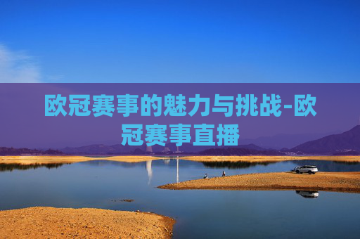 欧冠赛事的魅力与挑战-欧冠赛事直播