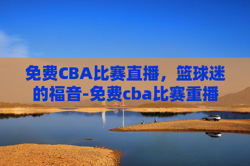 免费CBA比赛直播，篮球迷的福音-免费cba比赛重播