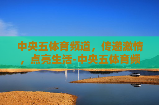 中央五体育频道，传递激情，点亮生活-中央五体育频道在线直播