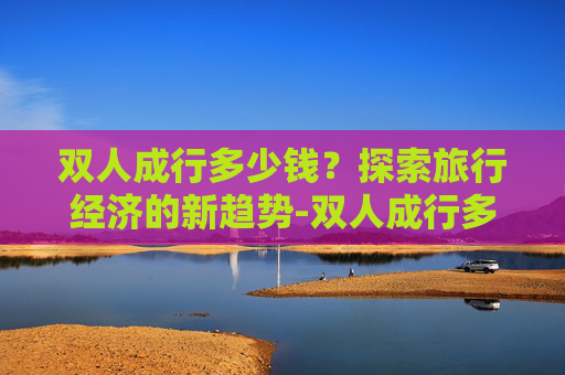 双人成行多少钱？探索旅行经济的新趋势-双人成行多少钱现在
