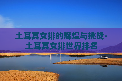 土耳其女排的辉煌与挑战-土耳其女排世界排名