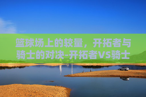篮球场上的较量，开拓者与骑士的对决-开拓者VS骑士比分预测