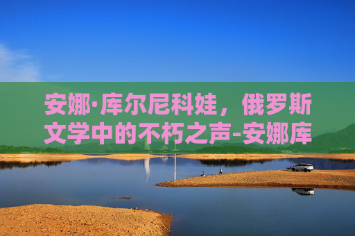 安娜·库尔尼科娃，俄罗斯文学中的不朽之声-安娜库尔尼科娃惊艳的照片