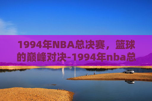 1994年NBA总决赛，篮球的巅峰对决-1994年nba总决赛比分