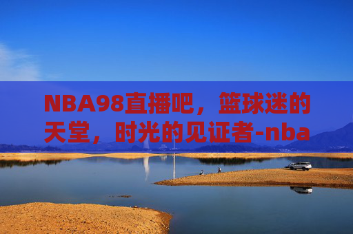 NBA98直播吧，篮球迷的天堂，时光的见证者-nba98直播吧在线观看