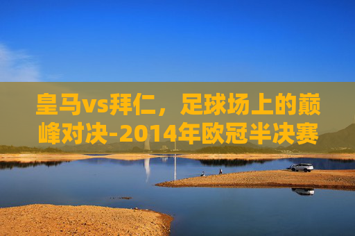 皇马vs拜仁，足球场上的巅峰对决-2014年欧冠半决赛皇马vs拜仁