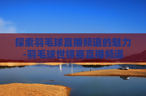 探索羽毛球直播频道的魅力-羽毛球世锦赛直播频道